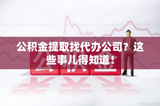 六安公积金提取找代办公司？这些事儿得知道！