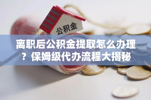 六安离职后公积金提取怎么办理?保姆级代办流程大揭秘 六安离职后公积金提取怎么办理?保姆级代办流程大揭秘