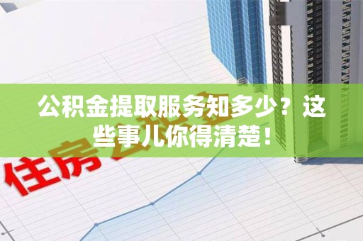 六安公积金提取服务知多少？这些事儿你得清楚！