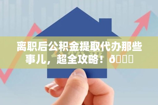 六安离职后公积金提取代办那些事儿，超全攻略！😎