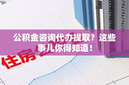 六安公积金咨询代办提取？这些事儿你得知道！