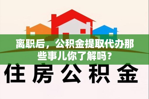 六安离职后，公积金提取代办那些事儿你了解吗？