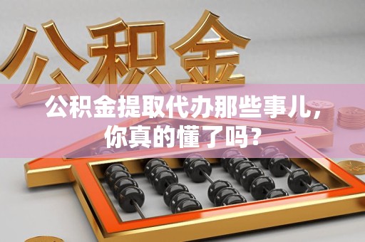 六安公积金提取代办那些事儿，你真的懂了吗？