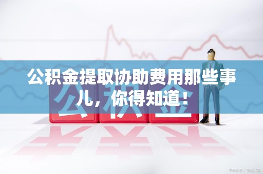 六安公积金提取协助费用那些事儿，你得知道！