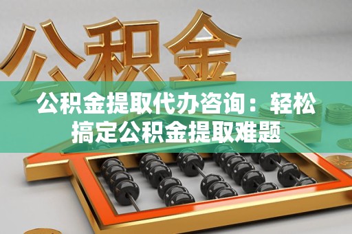 六安公积金提取代办咨询：轻松搞定公积金提取难题