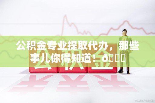 六安公积金专业提取代办，那些事儿你得知道！😎