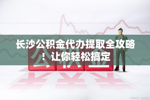 六安长沙公积金代办提取全攻略！让你轻松搞定