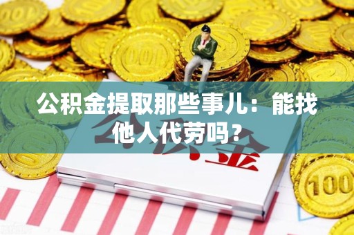 六安公积金提取那些事儿：能找他人代劳吗？